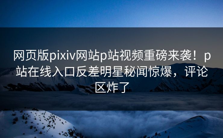 网页版pixiv网站p站视频重磅来袭！p站在线入口反差明星秘闻惊爆，评论区炸了