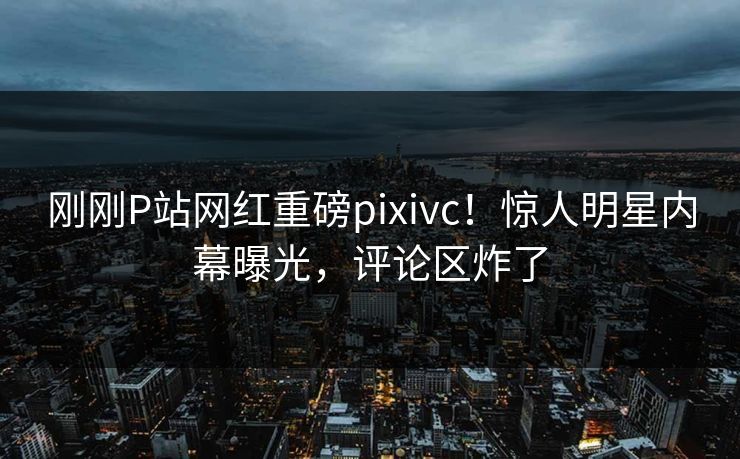 刚刚P站网红重磅pixivc！惊人明星内幕曝光，评论区炸了