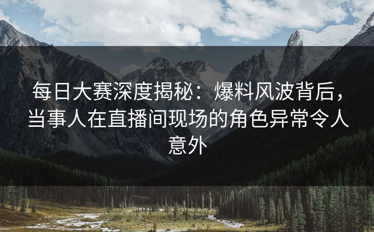 每日大赛深度揭秘：爆料风波背后，当事人在直播间现场的角色异常令人意外