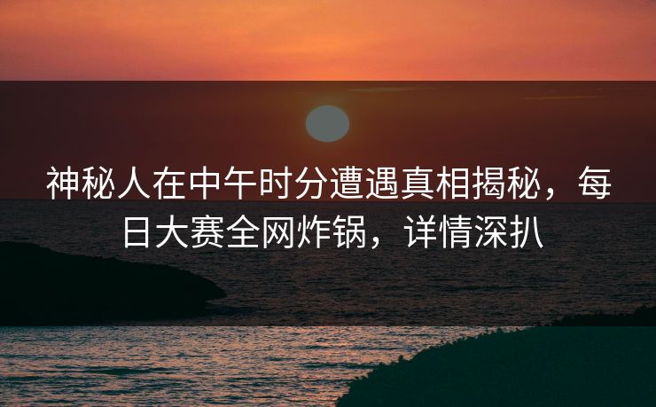 神秘人在中午时分遭遇真相揭秘,每日大赛全网炸锅,详情深扒 神秘人在中午时分遭遇真相揭秘,每日大赛全网炸锅,详情深扒