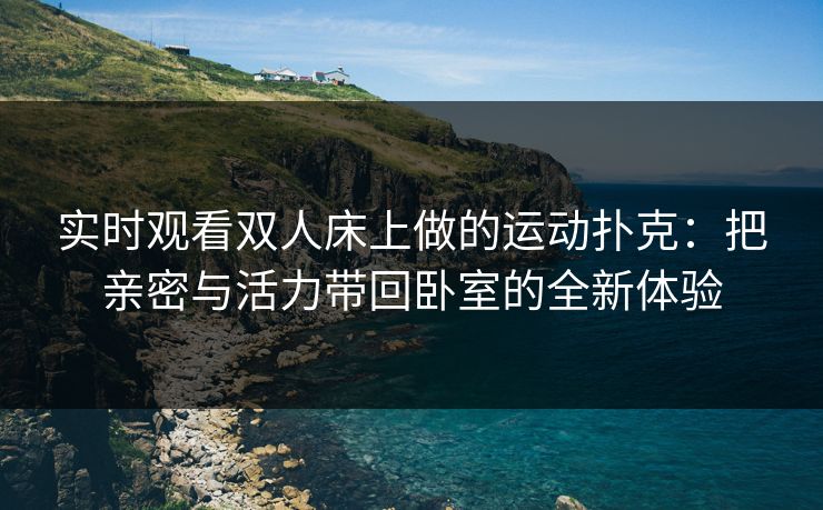 实时观看双人床上做的运动扑克:把亲密与活力带回卧室的全新体验 实时观看双人床上做的运动扑克:把亲密与活力带回卧室的全新体验