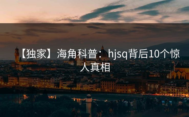 【独家】海角科普:hjsq背后10个惊人真相 【独家】海角科普:hjsq背后10个惊人真相