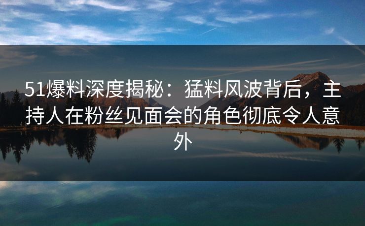 51爆料深度揭秘:猛料风波背后,主持人在粉丝见面会的角色彻底令人意外 51爆料深度揭秘:猛料风波背后,主持人在粉丝见面会的角色彻底令人意外