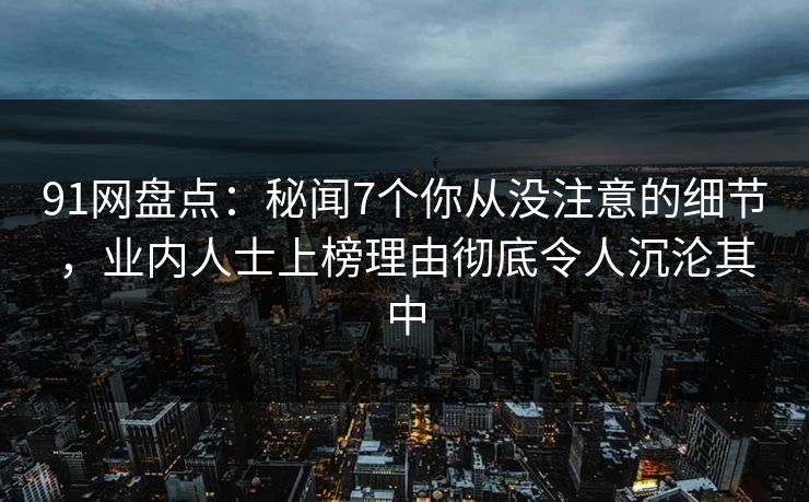 91网盘点:秘闻7个你从没注意的细节,业内人士上榜理由彻底令人沉沦其中 91网盘点:秘闻7个你从没注意的细节,业内人士上榜理由彻底令人沉沦其中