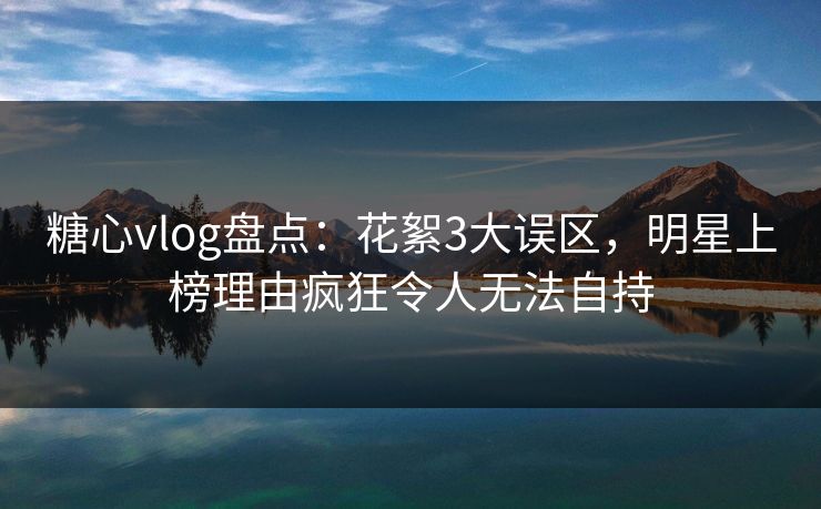 糖心vlog盘点:花絮3大误区,明星上榜理由疯狂令人无法自持 糖心vlog盘点:花絮3大误区,明星上榜理由疯狂令人无法自持