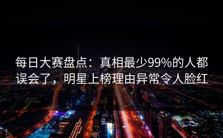 每日大赛盘点:真相最少99%的人都误会了,明星上榜理由异常令人脸红 每日大赛盘点:真相最少99%的人都误会了,明星上榜理由异常令人脸红