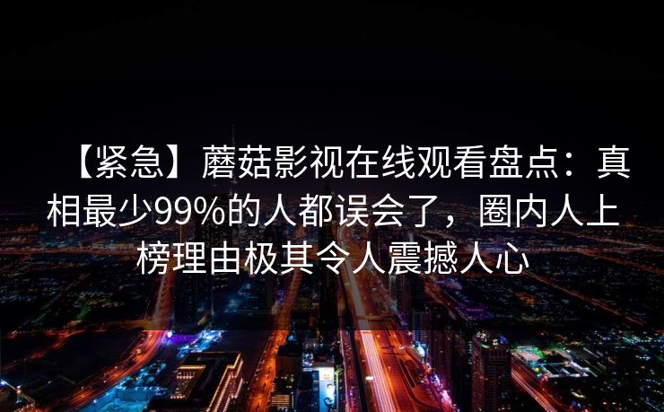 【紧急】蘑菇影视在线观看盘点:真相最少99%的人都误会了,圈内人上榜理由极其令人震撼人心 【紧急】蘑菇影视在线观看盘点:真相最少99%的人都误会了,圈内人上榜理由极其令人震撼人心