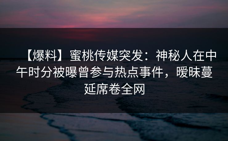 【爆料】蜜桃传媒突发：神秘人在中午时分被曝曾参与热点事件，暧昧蔓延席卷全网