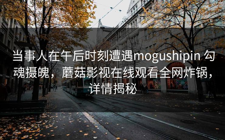 当事人在午后时刻遭遇mogushipin 勾魂摄魄，蘑菇影视在线观看全网炸锅，详情揭秘