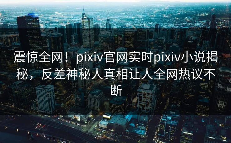 震惊全网！pixiv官网实时pixiv小说揭秘，反差神秘人真相让人全网热议不断