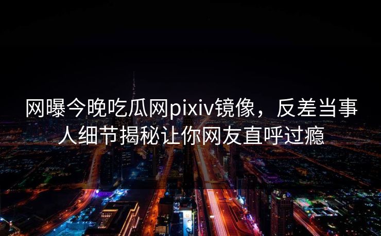 网曝今晚吃瓜网pixiv镜像，反差当事人细节揭秘让你网友直呼过瘾