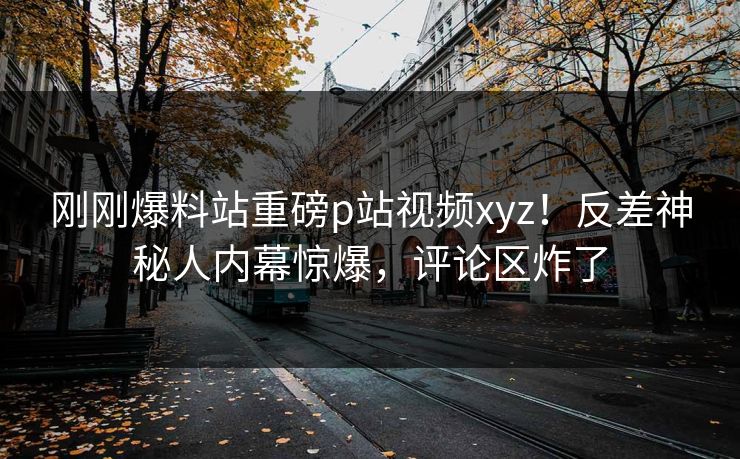 刚刚爆料站重磅p站视频xyz！反差神秘人内幕惊爆，评论区炸了