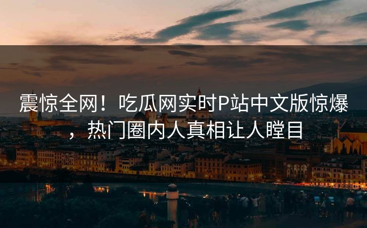 震惊全网！吃瓜网实时P站中文版惊爆，热门圈内人真相让人瞠目