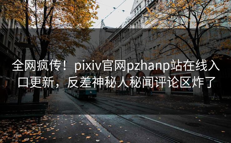 全网疯传！pixiv官网pzhanp站在线入口更新，反差神秘人秘闻评论区炸了