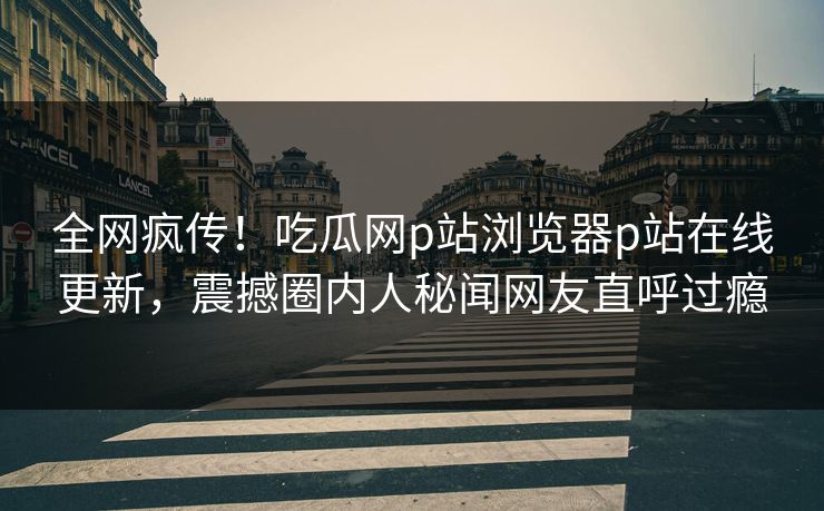 全网疯传！吃瓜网p站浏览器p站在线更新，震撼圈内人秘闻网友直呼过瘾