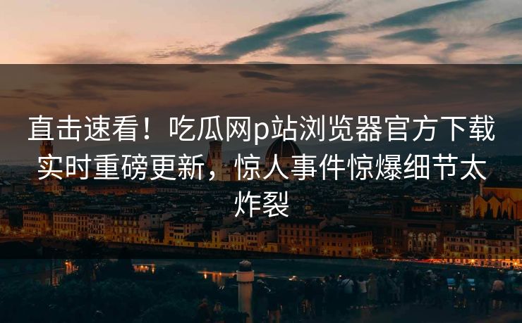 直击速看！吃瓜网p站浏览器官方下载实时重磅更新，惊人事件惊爆细节太炸裂