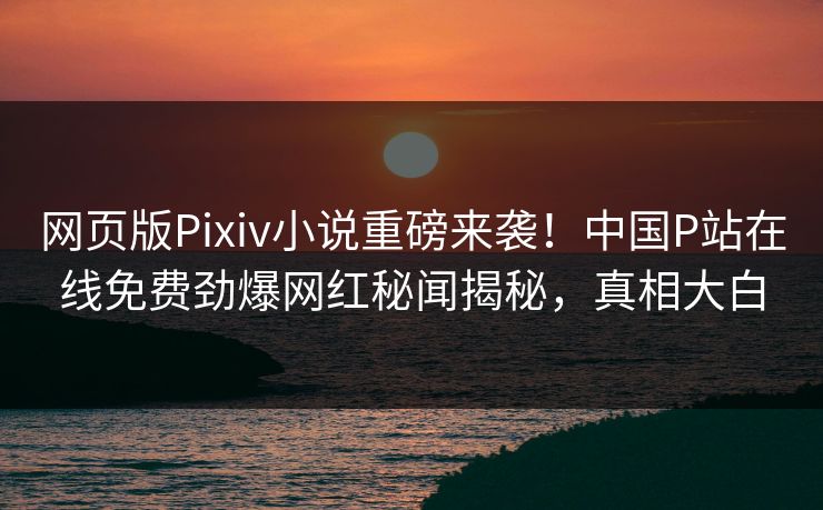 网页版Pixiv小说重磅来袭！中国P站在线免费劲爆网红秘闻揭秘，真相大白