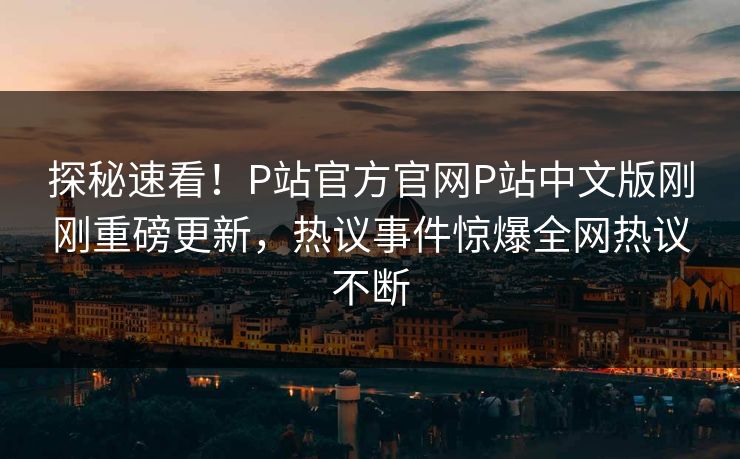 探秘速看！P站官方官网P站中文版刚刚重磅更新，热议事件惊爆全网热议不断
