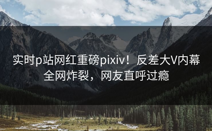 实时p站网红重磅pixiv！反差大V内幕全网炸裂，网友直呼过瘾