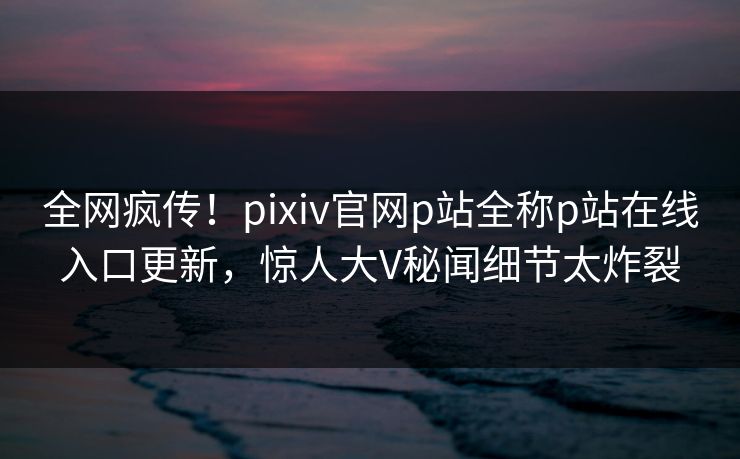 全网疯传！pixiv官网p站全称p站在线入口更新，惊人大V秘闻细节太炸裂