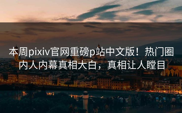 本周pixiv官网重磅p站中文版！热门圈内人内幕真相大白，真相让人瞠目