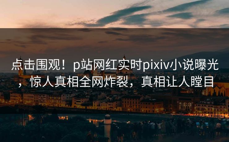 点击围观！p站网红实时pixiv小说曝光，惊人真相全网炸裂，真相让人瞠目