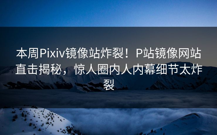 本周Pixiv镜像站炸裂！P站镜像网站直击揭秘，惊人圈内人内幕细节太炸裂