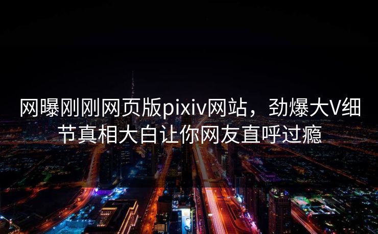 网曝刚刚网页版pixiv网站，劲爆大V细节真相大白让你网友直呼过瘾