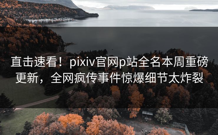 直击速看！pixiv官网p站全名本周重磅更新，全网疯传事件惊爆细节太炸裂