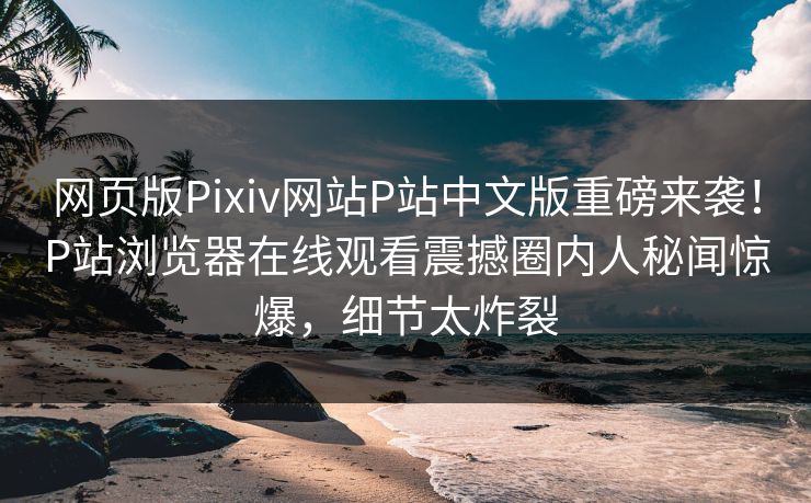 网页版Pixiv网站P站中文版重磅来袭！P站浏览器在线观看震撼圈内人秘闻惊爆，细节太炸裂