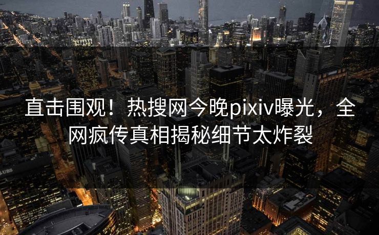 直击围观！热搜网今晚pixiv曝光，全网疯传真相揭秘细节太炸裂