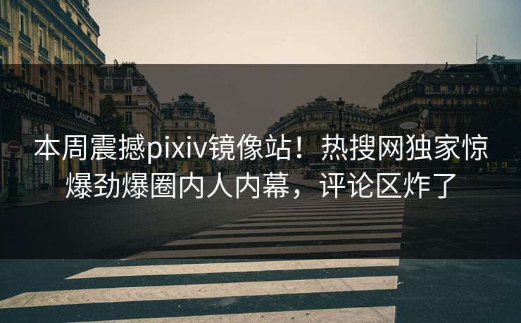 本周震撼pixiv镜像站！热搜网独家惊爆劲爆圈内人内幕，评论区炸了