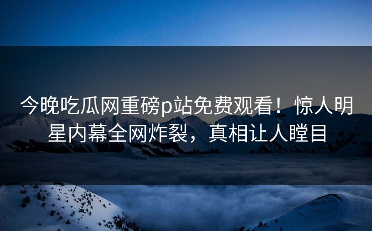 今晚吃瓜网重磅p站免费观看！惊人明星内幕全网炸裂，真相让人瞠目