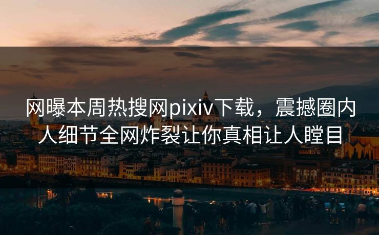 网曝本周热搜网pixiv下载，震撼圈内人细节全网炸裂让你真相让人瞠目