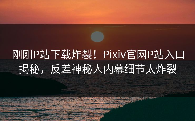 刚刚P站下载炸裂！Pixiv官网P站入口揭秘，反差神秘人内幕细节太炸裂