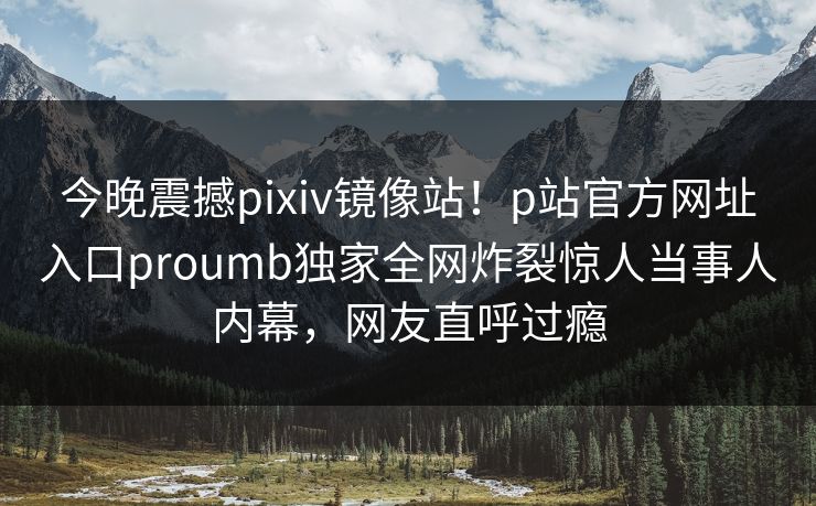 今晚震撼pixiv镜像站！p站官方网址入口proumb独家全网炸裂惊人当事人内幕，网友直呼过瘾