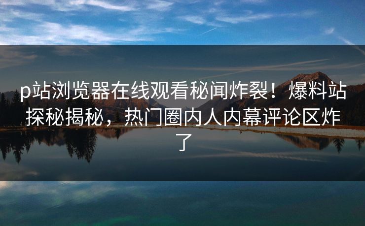 p站浏览器在线观看秘闻炸裂！爆料站探秘揭秘，热门圈内人内幕评论区炸了