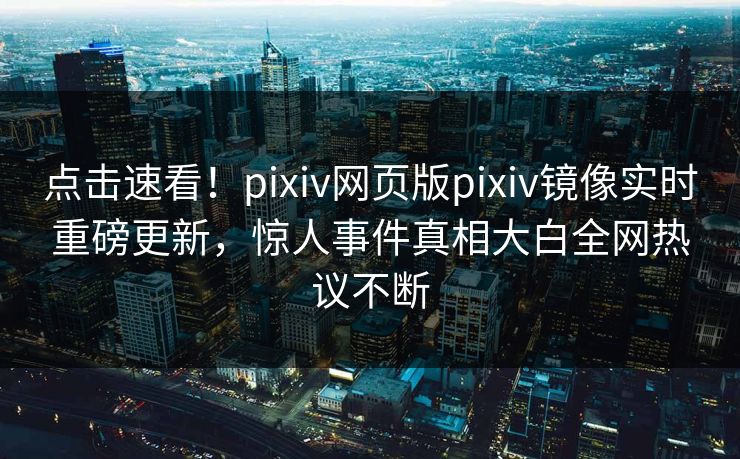 点击速看！pixiv网页版pixiv镜像实时重磅更新，惊人事件真相大白全网热议不断