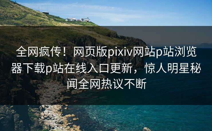 全网疯传！网页版pixiv网站p站浏览器下载p站在线入口更新，惊人明星秘闻全网热议不断
