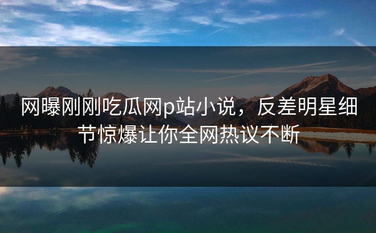 网曝刚刚吃瓜网p站小说，反差明星细节惊爆让你全网热议不断