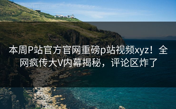 本周P站官方官网重磅p站视频xyz！全网疯传大V内幕揭秘，评论区炸了