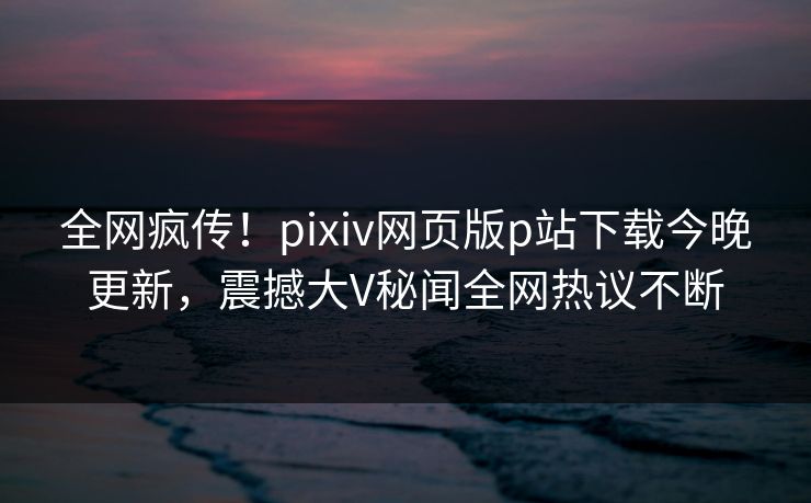 全网疯传!pixiv网页版p站下载今晚更新,震撼大V秘闻全网热议不断 全网疯传!pixiv网页版p站下载今晚更新,震撼大V秘闻全网热议不断