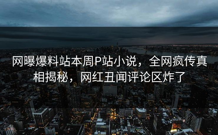 网曝爆料站本周P站小说，全网疯传真相揭秘，网红丑闻评论区炸了