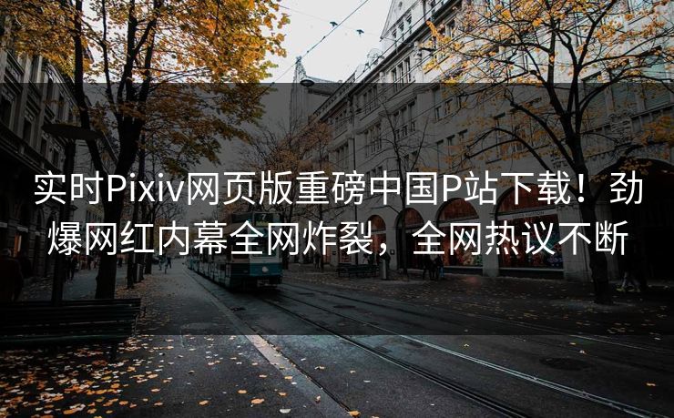 实时Pixiv网页版重磅中国P站下载！劲爆网红内幕全网炸裂，全网热议不断