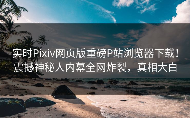 实时Pixiv网页版重磅P站浏览器下载！震撼神秘人内幕全网炸裂，真相大白