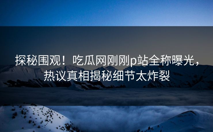 探秘围观！吃瓜网刚刚p站全称曝光，热议真相揭秘细节太炸裂