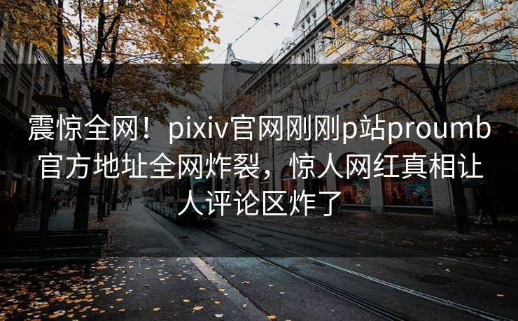 震惊全网！pixiv官网刚刚p站proumb官方地址全网炸裂，惊人网红真相让人评论区炸了