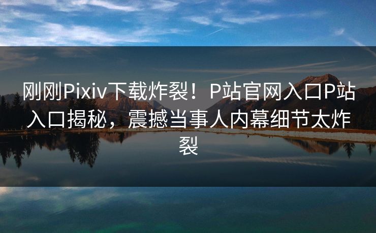刚刚Pixiv下载炸裂！P站官网入口P站入口揭秘，震撼当事人内幕细节太炸裂