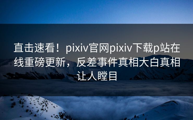 直击速看！pixiv官网pixiv下载p站在线重磅更新，反差事件真相大白真相让人瞠目