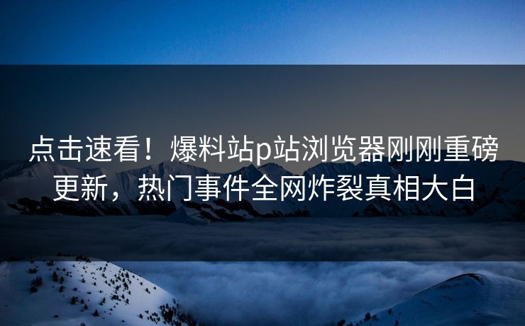 点击速看！爆料站p站浏览器刚刚重磅更新，热门事件全网炸裂真相大白